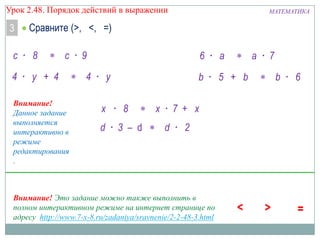 Урок 2.48. Порядок действий в выражении

3

МАТЕМАТИКА

Сравните (>, <, =)

с · 8

с · 9

4 · у + 4
Внимание!
Данное задание
выполняется
интерактивно в
режиме
редактирования
.

6 · а

4 · у
x · 8
d · 3 – d

b · 5 + b
x · 7 + x
d · 2

Внимание! Это задание можно также выполнить в
полном интерактивном режиме на интернет странице по
адресу http://www.7-x-8.ru/zadaniya/sravnenie/2-2-48-3.html

а · 7
b · 6

 