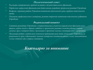 •
•
•
•

Педагогический совет
Реализация государственной, городской политики в области дошкольного образования.
Определение направлений образовательной деятельности, разработка программы развития Учреждения.
Внедрение в практику работы Учреждения достижений педагогической науки, передового педагогического
опыта.
Повышение профессионального мастерства, развитие творческой активности педагогических работников
Учреждения.

Родительский комитет
•

•

Содействие руководству Учреждения: в совершенствовании условий для осуществления образовательного
процесса, охраны жизни и здоровья, свободного и гармоничного развития личности ребенка, в защите
законных прав и интересов детей, в организации и проведении массовых воспитательных мероприятий.
Организация работы с родителями (законными представителями) детей, посещающих Учреждение, по
разъяснению их прав и обязанностей, значению всестороннего воспитания ребенка в семье, взаимодействию
с семьи и детского сада в вопросах воспитания.

Благодарю за внимание

 