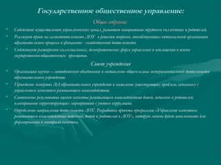 Государственное общественное управление:
Общее собрание.
•
•
•

Содействие осуществлению управленческих начал, развитию инициативы трудового коллектива и родителей.
Реализует право на самостоятельность ДОУ в решении вопросов, способствующих оптимальной организации
образовательного процесса и финансово - хозяйственной деятельности.
Содействует расширению коллегиальных, демократических форм управления и воплощения в жизнь
государственно-общественных принципов.

Совет учреждения
•
•
•
•

Организация научно – методического объединения и составление общего плана экспериментальной деятельности
образовательного учреждения.
Проведение экспертиз ЭД образовательного учреждения и выявление существующих проблем, связанных с
управлением качеством развивающего взаимодействия.
Соотнесение результатов оценки качества развивающего взаимодействия детей, педагогов и родителей,
планирование корректирующих мероприятий с учетом корреляции.
Определение направления деятельности ДОУ. Разработка проекта программы «Управление качеством
развивающего взаимодействия педагогов, детей и родителей в ДОУ», которую можно будет использовать для
формирования и контроля качества.

 