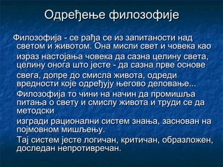 Одређење филозофије
Филозофија - се рађа се из запитаности над
светом и животом. Она мисли свет и човека као
израз настојања човека да сазна целину света,
целину онога што јесте - да сазна прве основе
свега, допре до смисла живота, одреди
вредности које одређују његово деловање...
Филозофија то чини на начин да промишља
питања о свету и смислу живота и труди се да
методски
изгради рационални систем знања, заснован на
појмовном мишљењу.
Тај систем јесте логичан, критичан, образложен,
доследан непротивречан.

 