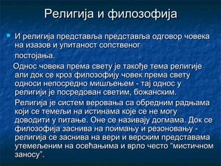 Религија и филозофија


И религија представља представља одговор човека
на изазов и упитаност сопственог
постојања.
Однос човека према свету је такође тема религије
али док се кроз филозофију човек према свету
односи непосредно мишљењем - тај однос у
религији је посредован светим, божанским.
Религија је систем веровања са обредним радњама
који се темељи на истинама које се не могу
доводити у питање. Оне се називају догмама. Док се
филозофија заснива на поимању и резоновању религија се заснива на вери и верским представама
утемељеним на осећањима и врло често “мистичном
заносу”.

 