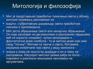 Митологија и филозофија








Мит је представљао првобитно тумачење света у облику
митских казивања заснованих на
машти - субјективном доживљају света првобитних
песника и приповедача.
Мит јесте објашњење света али ненаучно објашњење.
Он није заснован на аргументима и разложним тврдњама
већ се користи сликовит, чулно непосредни и
фантастични језик симбола - то је митски језик који има
своју "логику". Митови су приче о свету, боговима,
херојима испричане пре свега у виду монолога знање у коме се ништа не доказује и ни о чему не
расправља. Насупрот митског језика рађа се логос појмовно и разложно мишљење засновано на
аргуметима.

 