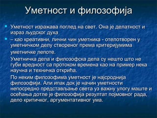 Уметност и филозофија




Уметност изражава поглед на свет. Она је делатност и
израз људског духа
– као креативни, лични чин уметника - отелотворен у
уметничком делу створеног према критеријумима
уметничке лепоте.
Уметничка дела и филозофска дела су нешто што не
губи вредност са протоком времена као на пример нека
научна и техничка открића.
По неким филозофима уметност је најсроднија
филозофији. Али ипак док је начин уметности
непосредно представљање света уз важну улогу маште и
осећања дотле је филозофија резултат појмовног рада,
дело критичког, аргументативног ума.

 