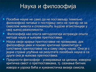 Наука и филозофија








Посебне науке не само да не постављају темељно
филозофско питање о постојању него не трагају ни за
смислом живота и сложеношћу људске егзистенције у
свој њеној разноликости.
Филозофија као општа методологија истражује опште
методе наука и њихове претпоставке.
Наука своје крајње претпоставке не проверава, док
филозофија увек и поново критички преиспитује и
сопствене претпоставке па и саму сврху науке. Она је с
једне стране упућена на резултате посебних наука а са
друге она је њихова претпоставка.
Предности филзофије - усмеравање ка целини, изворна
критичка свест о претпоставкама, тј. сазнање битних
извора и узрока бића и хуманистичка визија смисла.

 