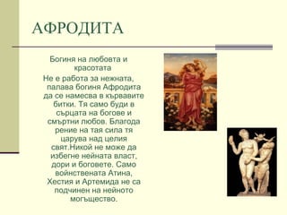 АФРОДИТА
Богиня на любовта и
красотата
Не е работа за нежната,
палава богиня Афродита
да се намесва в кървавите
битки. Тя само буди в
сърцата на богове и
смъртни любов. Благода
рение на тая сила тя
царува над целия
свят.Никой не може да
избегне нейната власт,
дори и боговете. Само
войнствената Атина,
Хестия и Артемида не са
подчинен на нейното
могъщество.

 