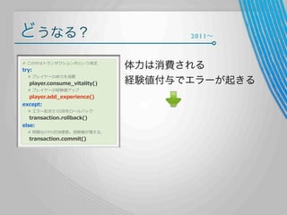 どうなる？
#  この中はトランザクション内という仮定

try:

        #  プレイヤーの体⼒力力を消費

        player.consume_̲vitality()
        #  プレイヤーの経験値アップ

        player.add_̲experience()
except:
        #  エラー起きたらDBをロールバック

        transaction.rollback()
else:

        #  問題なければDB更更新。経験値が増える。

        transaction.commit()

2011∼

体力は消費される
経験値付与でエラーが起きる

 