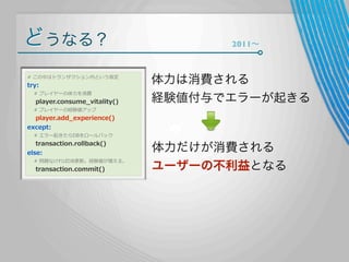 どうなる？
#  この中はトランザクション内という仮定

try:

        #  プレイヤーの体⼒力力を消費

        player.consume_̲vitality()

2011∼

体力は消費される
経験値付与でエラーが起きる

        #  プレイヤーの経験値アップ

        player.add_̲experience()
except:
        #  エラー起きたらDBをロールバック

        transaction.rollback()
else:

        #  問題なければDB更更新。経験値が増える。

        transaction.commit()

体力だけが消費される
ユーザーの不利益となる

 