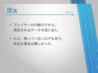 復活
プレイヤーの行動ログから、
想定されるデータの洗い出し
ただ、残っていないログもあり、
完全な復活は難しかった

2012∼

 