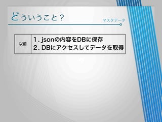 どういうこと？
以前

マスタデータ

１. jsonの内容をDBに保存
２. DBにアクセスしてデータを取得

 