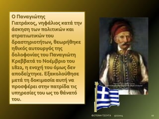 Ο Παναγιώτησ
Γιατρϊκοσ, νηφϊλιοσ κατϊ την
ϊςκηςη των πολιτικών και
ςτρατιωτικών του
δραςτηριοτότων, θεωρόθηκε
ηθικόσ αυτουργόσ τησ
δολοφονύασ του Παναγιώτη
Κρεββατϊ το Νοϋμβριο του
1822, η ενοχό του όμωσ δεν
αποδεύχτηκε. Εξακολούθηςε
μετϊ τη δοκιμαςύα αυτό να
προςφϋρει ςτην πατρύδα τισ
υπηρεςύεσ του ωσ το θϊνατό
του.
ΦΩΤΕΙΝΗ ΤΣΟΥΓΑ

9/2/2014

10

 