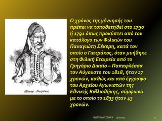 Ο χρόνοσ τησ γέννηςήσ του
πρέπει να τοποθετηθεί ςτο 1790
ή 1791 όπωσ προκύπτει από τον
κατάλογο των Φιλικών του
Παναγιώτη Σέκερη, κατά τον
οποίο ο Γιατράκοσ, όταν μυήθηκε
ςτη Φιλική Εταιρεία από το
Γρηγόριο Δικαίο – Παπαφλέςςα
τον Αύγουςτο του 1818, ήταν 27
χρονών, καθώσ και από έγγραφο
του Αρχείου Αγωνιςτών τησ
Εθνικήσ Βιβλιοθήκησ, ςύμφωνα
με το οποίο το 1833 ήταν 43
χρονών.
ΦΩΤΕΙΝΗ ΤΣΟΥΓΑ

9/2/2014

3

 