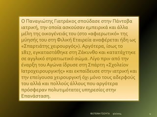 Ο Παναγιώτησ Γιατράκοσ ςπούδαςε ςτην Πάντοβα
ιατρική, την οποία αςκούςαν εμπειρικά και άλλα
μέλη τησ οικογένειάσ του (ςτο «αφιερωτικό» τησ
μύηςήσ του ςτη Φιλική Εταιρεία αναφέρεται ήδη ωσ
«Σπαρτιάτησ χειρουργόσ»). Αργότερα, ίςωσ το
1817, εγκαταςτάθηκε ςτη Ζάκυνθο και κατατάχτηκε
ςε αγγλικό ςτρατιωτικό ςώμα. Λίγο πριν από την
έναρξη του Αγώνα ίδρυςε ςτη Σπάρτη «Σχολείον
Ιατροχειρουργικήσ» και εκπαίδευςε ςτην ιατρική και
την επείγουςα χειρουργική όχι μόνο τουσ αδερφούσ
του αλλά και πολλούσ άλλουσ που αργότερα
πρόςφεραν πολυτιμότατεσ υπηρεςίεσ ςτην
Επανάςταςη.

ΦΩΤΕΙΝΗ ΤΣΟΥΓΑ

9/2/2014

4

 