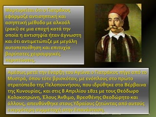 Μαρτυρεύται ότι ο Γιατρϊκοσ
εφϊρμοζε αντιςηπτικό και
αςηπτικό μϋθοδο με αλκοόλ
(ρακύ) ςε μια εποχό κατϊ την
οπούα η αντιςηψύα όταν ϊγνωςτη
και ότι αντιμετώπιζε με μεγϊλη
αυτοπεπούθηςη και επιτυχύα
βαρύτατεσ χειρουργικϋσ
περιπτώςεισ.
Αμϋςωσ μετϊ την ϋναρξη του Αγώνα ο Γιατρϊκοσ πόγε από το
Μυςτρϊ, όπου τότε βριςκόταν, με ενόπλουσ ςτο πρώτο
ςτρατόπεδο τησ Πελοποννόςου, που ιδρύθηκε ςτα Βϋρβαινα
τησ Κυνουρύασ, και ςτισ 8 Απριλύου 1821 με τουσ Θεόδωρο
Κολοκοτρώνη, Έλουσ Άνθιμο, Βρεςθϋνησ Θεοδώρητο και
ϊλλουσ, απευθύνθηκε ςτουσ Υδραύουσ ζητώντασ από αυτούσ
ενεργότερη ςυμμετοχό ςτην Επανϊςταςη.
ΦΩΤΕΙΝΗ ΤΣΟΥΓΑ

9/2/2014

5

 