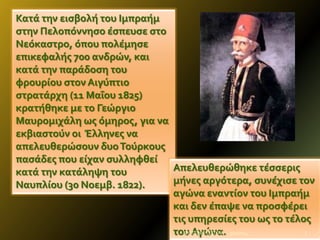 Κατϊ την ειςβολό του Ιμπραόμ
ςτην Πελοπόννηςο ϋςπευςε ςτο
Νεόκαςτρο, όπου πολϋμηςε
επικεφαλόσ 700 ανδρών, και
κατϊ την παρϊδοςη του
φρουρύου ςτον Αιγύπτιο
ςτρατϊρχη (11 Μαΐου 1825)
κρατόθηκε με το Γεώργιο
Μαυρομιχϊλη ωσ όμηροσ, για να
εκβιαςτούν οι Έλληνεσ να
απελευθερώςουν δυο Τούρκουσ
παςϊδεσ που εύχαν ςυλληφθεύ
Απελευθερώθηκε τϋςςερισ
κατϊ την κατϊληψη του
μόνεσ αργότερα, ςυνϋχιςε τον
Ναυπλύου (30 Νοεμβ. 1822).
αγώνα εναντύον του Ιμπραόμ
και δεν ϋπαψε να προςφϋρει
τισ υπηρεςύεσ του ωσ το τϋλοσ
7
ΦΩΤΕΙΝΗ ΤΣΟΥΓΑ
του Αγώνα. 9/2/2014

 