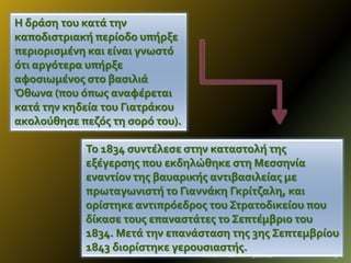 Η δρϊςη του κατϊ την
καποδιςτριακό περύοδο υπόρξε
περιοριςμϋνη και εύναι γνωςτό
ότι αργότερα υπόρξε
αφοςιωμϋνοσ ςτο βαςιλιϊ
Όθωνα (που όπωσ αναφϋρεται
κατϊ την κηδεύα του Γιατρϊκου
ακολούθηςε πεζόσ τη ςορό του).
Το 1834 ςυντϋλεςε ςτην καταςτολό τησ
εξϋγερςησ που εκδηλώθηκε ςτη Μεςςηνύα
εναντύον τησ βαυαρικόσ αντιβαςιλεύασ με
πρωταγωνιςτό το Γιαννϊκη Γκρύτζαλη, και
ορύςτηκε αντιπρόεδροσ του Στρατοδικεύου που
δύκαςε τουσ επαναςτϊτεσ το Σεπτϋμβριο του
1834. Μετϊ την επανϊςταςη τησ 3ησ Σεπτεμβρύου
1843 διορύςτηκε γερουςιαςτόσ.
ΦΩΤΕΙΝΗ ΤΣΟΥΓΑ

9/2/2014

9

 