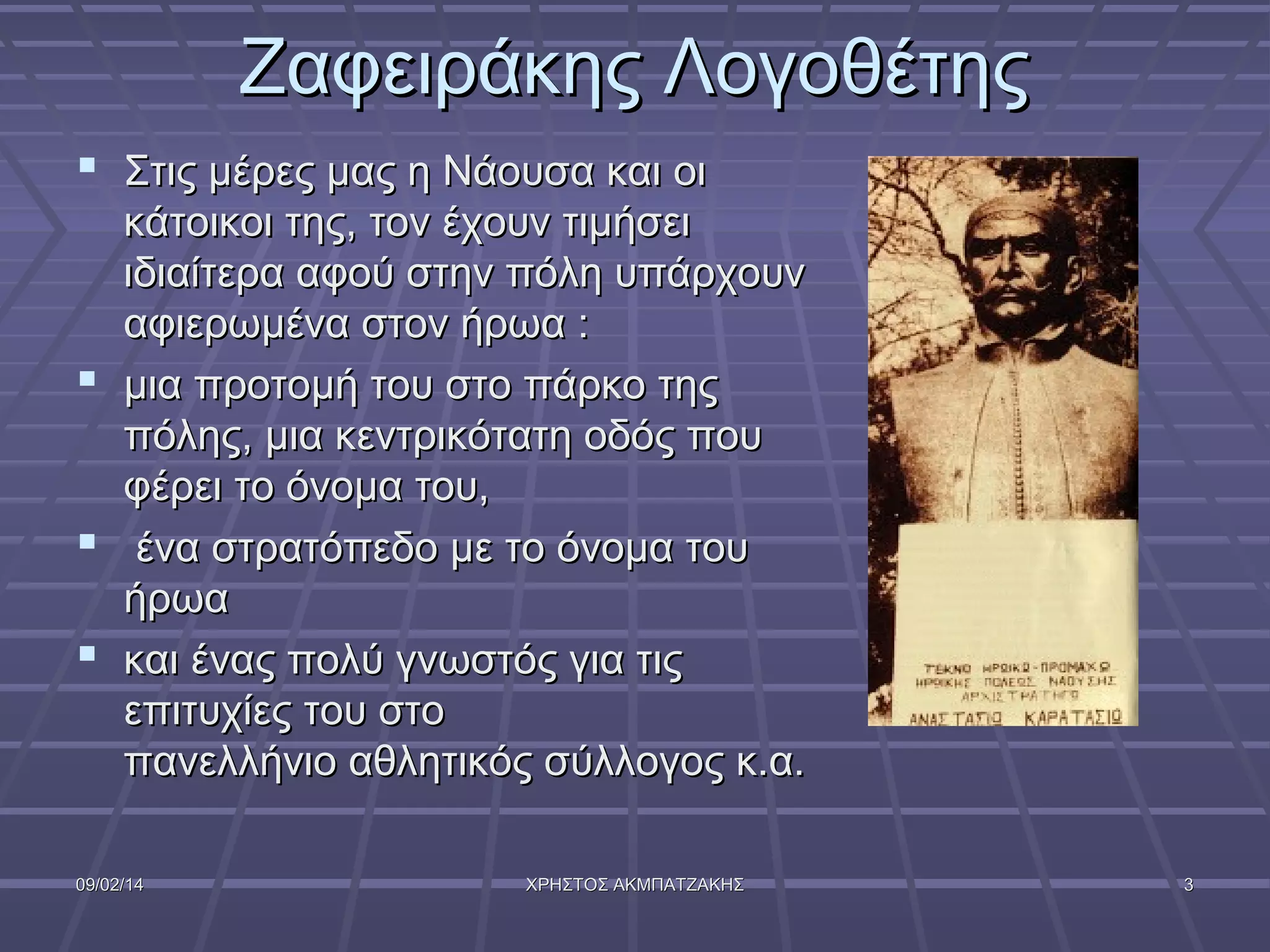Ζαφειράκης Λογοθέτης
 Στις μέρες μας η Νάουσα και οι
κάτοικοι της, τον έχουν τιμήσει
ιδιαίτερα αφού στην πόλη υπάρχουν
αφιερωμένα στον ήρωα :
 μια προτομή του στο πάρκο της
πόλης, μια κεντρικότατη οδός που
φέρει το όνομα του,
 ένα στρατόπεδο με το όνομα του
ήρωα
 και ένας πολύ γνωστός για τις
επιτυχίες του στο
πανελλήνιο αθλητικός σύλλογος κ.α.
09/02/14

ΧΡΗΣΤΟΣ ΑΚΜΠΑΤΖΑΚΗΣ

3

 