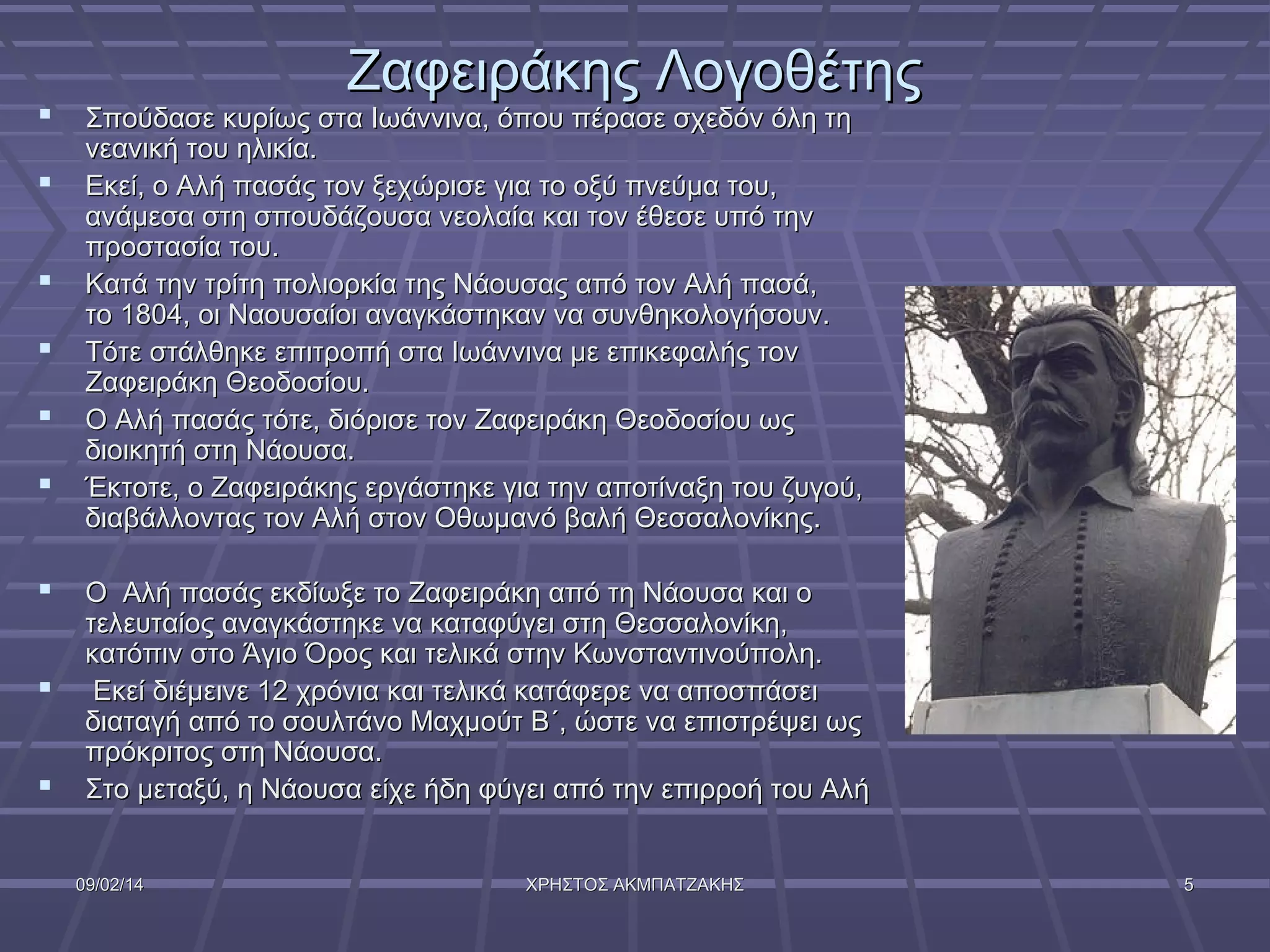 









Ζαφειράκης Λογοθέτης

Σπούδασε κυρίως στα Ιωάννινα, όπου πέρασε σχεδόν όλη τη
νεανική του ηλικία.
Εκεί, ο Αλή πασάς τον ξεχώρισε για το οξύ πνεύμα του,
ανάμεσα στη σπουδάζουσα νεολαία και τον έθεσε υπό την
προστασία του.
Κατά την τρίτη πολιορκία της Νάουσας από τον Αλή πασά,
το 1804, οι Ναουσαίοι αναγκάστηκαν να συνθηκολογήσουν.
Τότε στάλθηκε επιτροπή στα Ιωάννινα με επικεφαλής τον
Ζαφειράκη Θεοδοσίου.
Ο Αλή πασάς τότε, διόρισε τον Ζαφειράκη Θεοδοσίου ως
διοικητή στη Νάουσα.
Έκτοτε, ο Ζαφειράκης εργάστηκε για την αποτίναξη του ζυγού,
διαβάλλοντας τον Αλή στον Οθωμανό βαλή Θεσσαλονίκης.

Ο Αλή πασάς εκδίωξε το Ζαφειράκη από τη Νάουσα και ο
τελευταίος αναγκάστηκε να καταφύγει στη Θεσσαλονίκη,
κατόπιν στο Άγιο Όρος και τελικά στην Κωνσταντινούπολη.
Εκεί διέμεινε 12 χρόνια και τελικά κατάφερε να αποσπάσει
διαταγή από το σουλτάνο Μαχμούτ Β΄, ώστε να επιστρέψει ως
πρόκριτος στη Νάουσα.
Στο μεταξύ, η Νάουσα είχε ήδη φύγει από την επιρροή του Αλή
09/02/14

ΧΡΗΣΤΟΣ ΑΚΜΠΑΤΖΑΚΗΣ

5

 