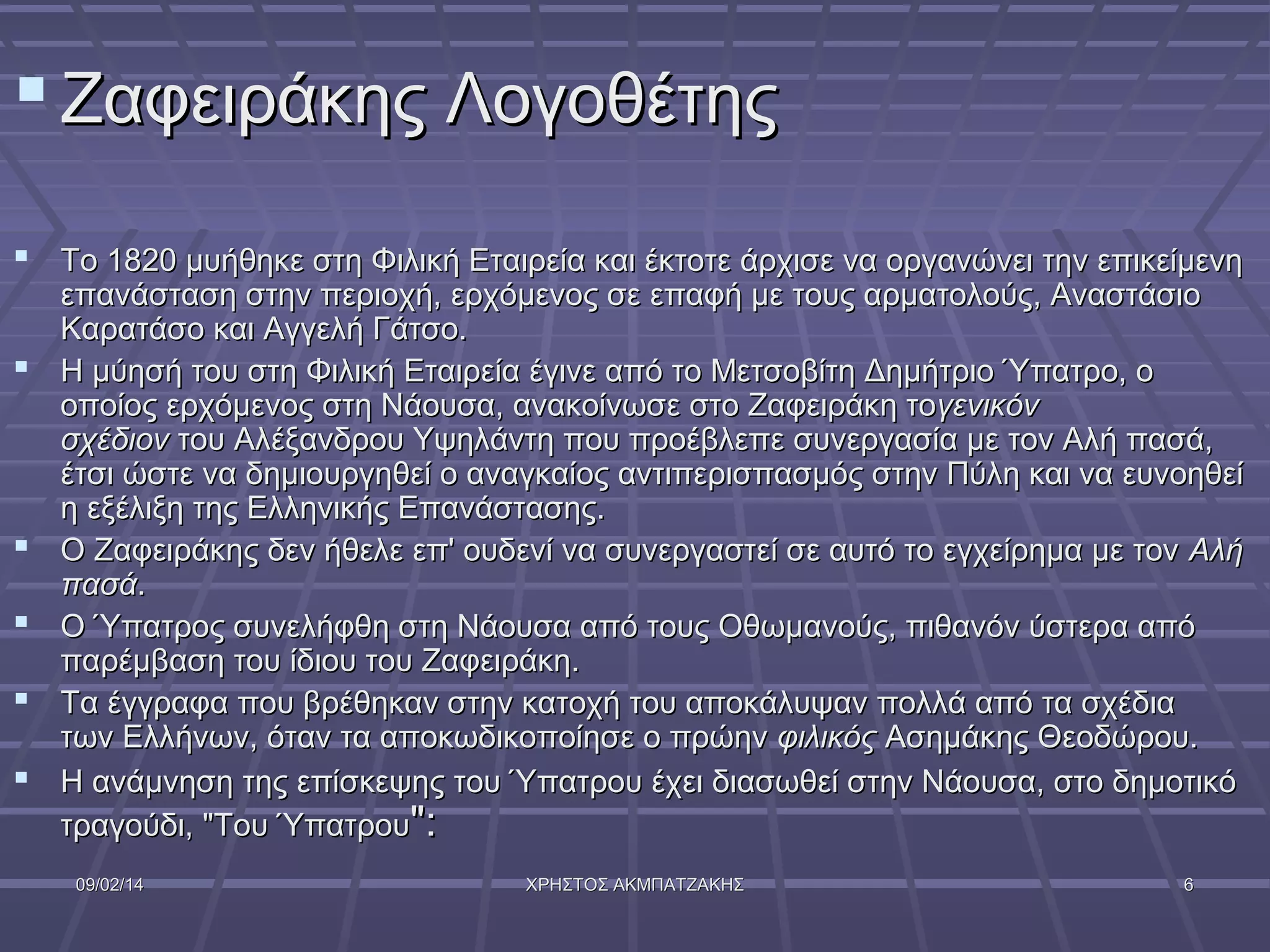  Ζαφειράκης Λογοθέτης
 Το 1820 μυήθηκε στη Φιλική Εταιρεία και έκτοτε άρχισε να οργανώνει την επικείμενη







επανάσταση στην περιοχή, ερχόμενος σε επαφή με τους αρματολούς, Αναστάσιο
Καρατάσο και Αγγελή Γάτσο.
Η μύησή του στη Φιλική Εταιρεία έγινε από το Μετσοβίτη Δημήτριο Ύπατρο, ο
οποίος ερχόμενος στη Νάουσα, ανακοίνωσε στο Ζαφειράκη τογενικόν
σχέδιον του Αλέξανδρου Υψηλάντη που προέβλεπε συνεργασία με τον Αλή πασά,
έτσι ώστε να δημιουργηθεί ο αναγκαίος αντιπερισπασμός στην Πύλη και να ευνοηθεί
η εξέλιξη της Ελληνικής Επανάστασης.
Ο Ζαφειράκης δεν ήθελε επ' ουδενί να συνεργαστεί σε αυτό το εγχείρημα με τον Αλή
πασά.
Ο Ύπατρος συνελήφθη στη Νάουσα από τους Οθωμανούς, πιθανόν ύστερα από
παρέμβαση του ίδιου του Ζαφειράκη.
Τα έγγραφα που βρέθηκαν στην κατοχή του αποκάλυψαν πολλά από τα σχέδια
των Ελλήνων, όταν τα αποκωδικοποίησε ο πρώην φιλικός Ασημάκης Θεοδώρου.
Η ανάμνηση της επίσκεψης του Ύπατρου έχει διασωθεί στην Νάουσα, στο δημοτικό
τραγούδι, "Του Ύπατρου":
09/02/14

ΧΡΗΣΤΟΣ ΑΚΜΠΑΤΖΑΚΗΣ

6

 