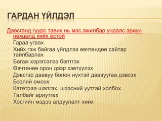 ГАРДАН ҮЙЛДЭЛ
Давсганд гуурс тавих нь мэс ажилбар учраас ариун
нөхцөлд хийх ѐстой
 Гараа угаах
 Хийх гэж байгаа үйлдлээ өвчтөндөө сайтар
тайлбарлах
 Багаж хэрэгсэлээ бэлтгэх
 Өвчтөнөө орон дээр хэвтүүлэх
 Дэвсгэр даавуу болон нүхтэй даавуугаа дэвсэх
 Бээлий өмсөх
 Катетраа шалгах, шээсний ууттай холбох
 Талбайг ариутгах
 Хэсгийн мэдээ алдуулалт хийх

 