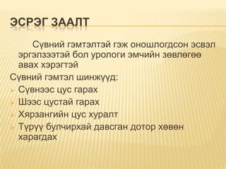 ЭСРЭГ ЗААЛТ
Сүвний гэмтэлтэй гэж оношлогдсон эсвэл
эргэлзээтэй бол урологи эмчийн зөвлөгөө
авах хэрэгтэй
Сүвний гэмтэл шинжүүд:
 Сүвнээс цус гарах
 Шээс цустай гарах
 Хярзангийн цус хуралт
 Түрүү булчирхай давсган дотор хөвөн
харагдах

 