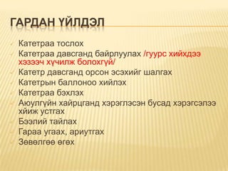 ГАРДАН ҮЙЛДЭЛ











Катетраа тослох
Катетраа давсганд байрлуулах /гуурс хийхдээ
хэзээч хүчилж болохгүй/
Катетр давсганд орсон эсэхийг шалгах
Катетрын баллоноо хийлэх
Катетраа бэхлэх
Аюулгүйн хайрцганд хэрэглэсэн бусад хэрэгсэлээ
хйиж устгах
Бээлий тайлах
Гараа угаах, ариутгах
Зөвөлгөө өгөх

 