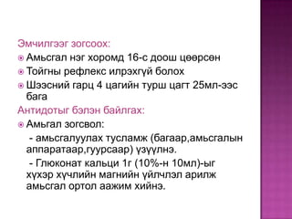 Эмчилгээг зогсоох:
 Амьсгал нэг хоромд 16-с доош цөөрсөн
 Тойгны рефлекс илрэхгүй болох
 Шээсний гарц 4 цагийн турш цагт 25мл-ээс
бага
Антидотыг бэлэн байлгах:
 Амьгал зогсвол:
- амьсгалуулах тусламж (багаар,амьсгалын
аппаратаар,гуурсаар) үзүүлнэ.
- Глюконат кальци 1г (10%-н 10мл)-ыг
хүхэр хүчлийн магнийн үйлчлэл арилж
амьсгал ортол аажим хийнэ.

 