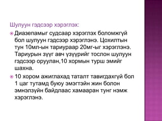 Шулуун гэдсээр хэрэглэх:
 Диазепамыг судсаар хэрэглэх боломжгүй
бол шулуун гэдсээр хэрэглэнэ. Цохилтын
тун 10мл-ын тариураар 20мг-ыг хэрэглэнэ.
Тариурын зүүг авч үзүүрийг тослон шулуун
гэдсээр оруулан,10 хормын турш эмийг
шахна.
 10 хором ажиглахад таталт тавигдахгүй бол
1 цаг тутамд буюу эмэгтэйн жин болон
эмнэлзүйн байдлаас хамааран тунг нэмж
хэрэглэнэ.

 