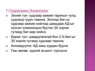 1) Гидралазин /Апрезолин/
 Эхний тун: судсаар аажим тарихын тулд
судсанд гуурч тавина. Эхлээд 5мг-ыг
судсаар аажим хийгээд цаашдаа АД-ыг
хүссэн хэмжээндээ буутал 20 хором
тутамд 5мг-аар хийнэ.
 Барих тун: шаардлагатай бол 2.5-5мг-ыг
30 хором тутамд судсаар тарина.
 Анхааруулга: АД маш хурдан бууна
 Гаж нөлөө: зүрхий агшилт түргэснэ

 