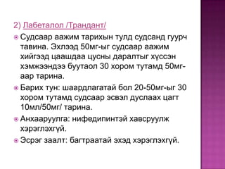 2) Лабеталол /Трандант/
 Судсаар аажим тарихын тулд судсанд гуурч
тавина. Эхлээд 50мг-ыг судсаар аажим
хийгээд цаашдаа цусны даралтыг хүссэн
хэмжээндээ буутаол 30 хором тутамд 50мгаар тарина.
 Барих тун: шаардлагатай бол 20-50мг-ыг 30
хором тутамд судсаар эсвэл дуслаах цагт
10мл/50мг/ тарина.
 Анхааруулга: нифедипинтэй хавсруулж
хэрэглэхгүй.
 Эсрэг заалт: багтраатай эхэд хэрэглэхгүй.

 