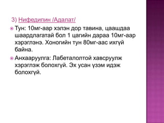 3) Нифедипин /Адалат/
 Тун: 10мг-аар хэлэн дор тавина, цаашдаа
шаардлагатай бол 1 цагийн дараа 10мг-аар
хэрэглэнэ. Хоногийн тун 80мг-аас ихгүй
байна.
 Анхааруулга: Лабеталолтой хавсруулж
хэрэглэж болохгүй. Эх усан үзэм идэж
болохгүй.

 