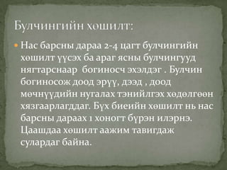  Нас барсны дараа 2-4 цагт булчингийн

хөшилт үүсэх ба араг ясны булчингууд
нягтарснаар богиносч эхэлдэг . Булчин
богиносож доод эрүү, дээд , доод
мөчнүүдийн нугалах тэнийлгэх хөдөлгөөн
хязгаарлагддаг. Бүх биеийн хөшилт нь нас
барсны дараах 1 хоногт бүрэн илэрнэ.
Цаашдаа хөшилт аажим тавигдаж
сулардаг байна.

 