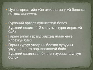  Цусны эргэлтийн үйл ажиллагаа үгүй болсныг

нотлох шинжүүд:

- Гүрээний артерт лугшилтгүй болох
- Зүрхний цохилт 1-2 минутын турш илрэхгүй

байх
- Гарын алгыг гэрэлд хархад ягаан өнгө
илрэхгүй байх
- Гарын хурууг угаар нь бооход хурууны
үзүүрийн өнгө өөрчлөгдөхгүй байх
- Зүрхний цахилгаан бичлэгт зураас шулуун
болох

 