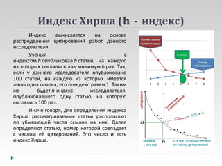Индекс Хирша (h - индекс)
Индекс
вычисляется
на
основе
распределения цитирований работ данного
исследователя.
Учёный
с
индексом h опубликовал h статей, на каждую
из которых сослались как минимум h раз. Так,
если у данного исследователя опубликовано
100 статей, на каждую из которых имеется
лишь одна ссылка, его h-индекс равен 1. Таким
же
будет h-индекс
исследователя,
опубликовавшего одну статью, на которую
сослались 100 раз.
Иначе говоря, для определения индекса
Хирша рассматриваемые статьи располагают
по убывающей числа ссылок на них. Далее
определяют статью, номер которой совпадает
с числом её цитирований. Это число и есть
индекс Хирша.

 