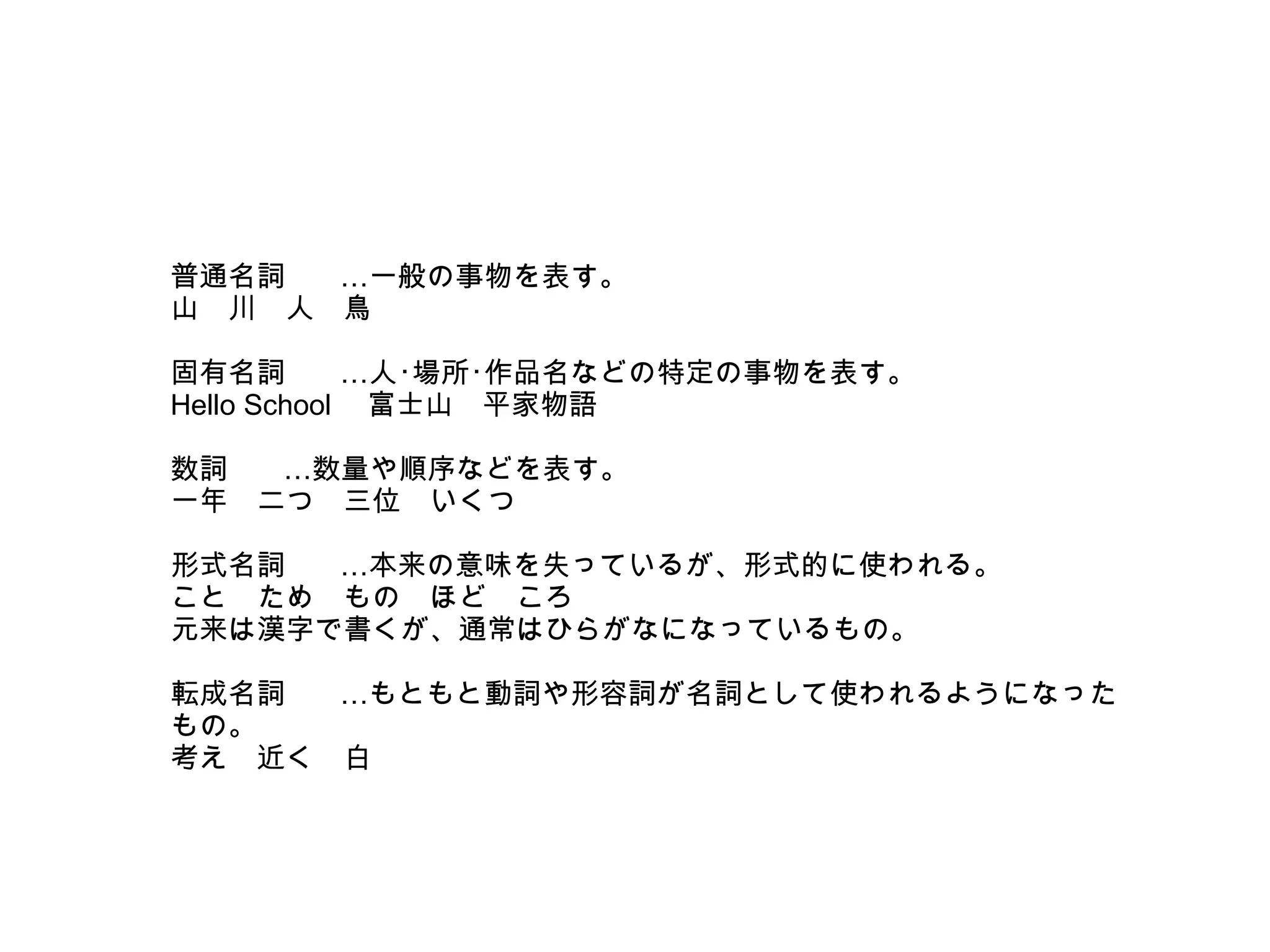 普通名詞
…一般の事物を表す。
山　川　人　鳥
　
固有名詞
…人･場所･作品名などの特定の事物を表す。
Hello School 　富士山　平家物語
　
数詞
…数量や順序などを表す。
一年　二つ　三位　いくつ
　
形式名詞
…本来の意味を失っているが、形式的に使われる。
こと　ため　もの　ほど　ころ
元来は漢字で書くが、通常はひらがなになっているもの。
　
転成名詞
…もともと動詞や形容詞が名詞として使われるようになった
もの。
考え　近く　白

 