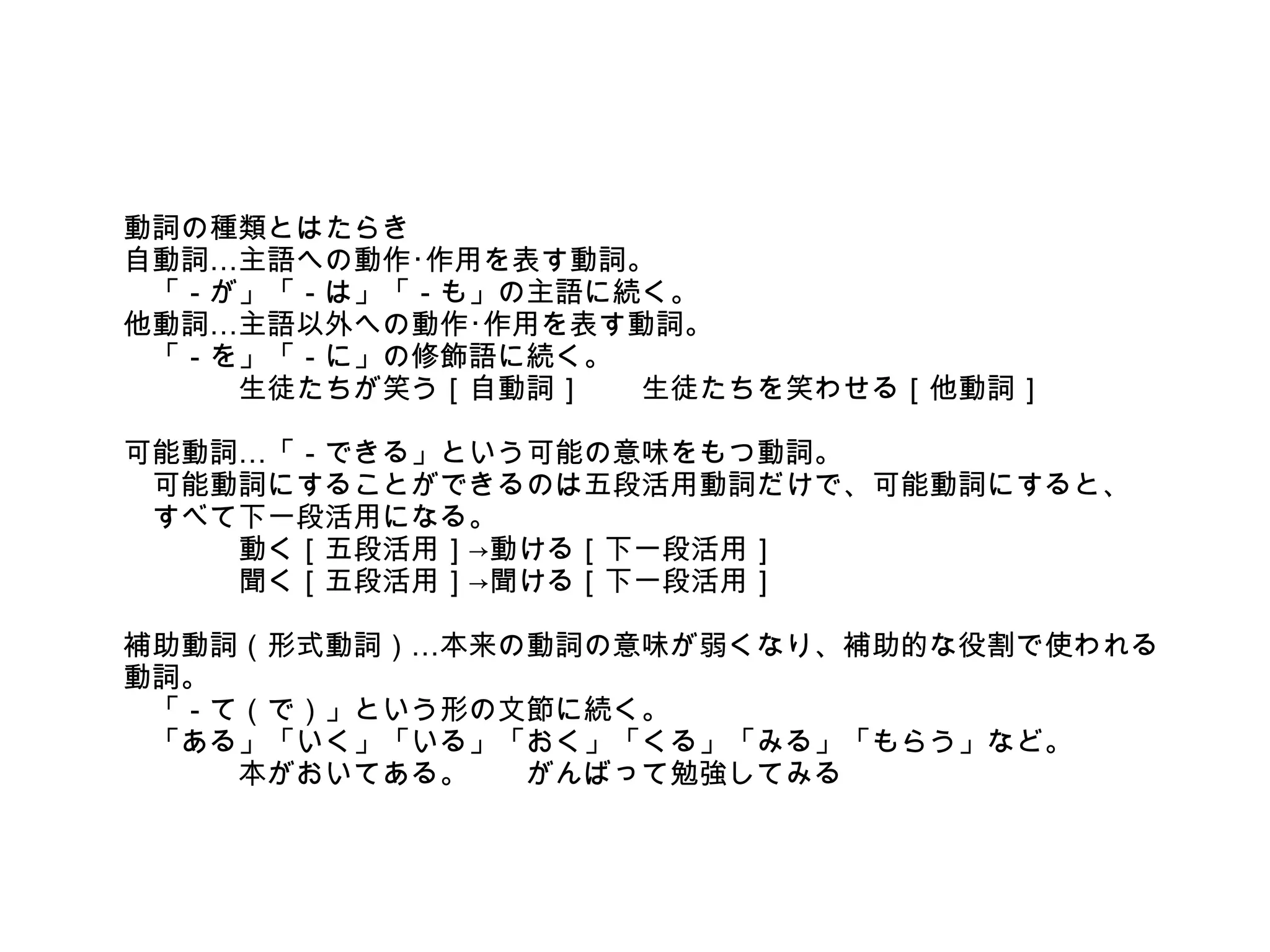 動詞の種類とはたらき
自動詞…主語への動作･作用を表す動詞。
　「－が」「－は」「－も」の主語に続く。
他動詞…主語以外への動作･作用を表す動詞。
　「－を」「－に」の修飾語に続く。
　　　　生徒たちが笑う［自動詞］　　生徒たちを笑わせる［他動詞］
可能動詞…「－できる」という可能の意味をもつ動詞。
　可能動詞にすることができるのは五段活用動詞だけで、可能動詞にすると、
　すべて下一段活用になる。
　　　　動く［五段活用］→動ける［下一段活用］
　　　　聞く［五段活用］→聞ける［下一段活用］
補助動詞（形式動詞）…本来の動詞の意味が弱くなり、補助的な役割で使われる
動詞。
　「－て（で）」という形の文節に続く。
　「ある」「いく」「いる」「おく」「くる」「みる」「もらう」など。
　　　　本がおいてある。　　がんばって勉強してみる

 