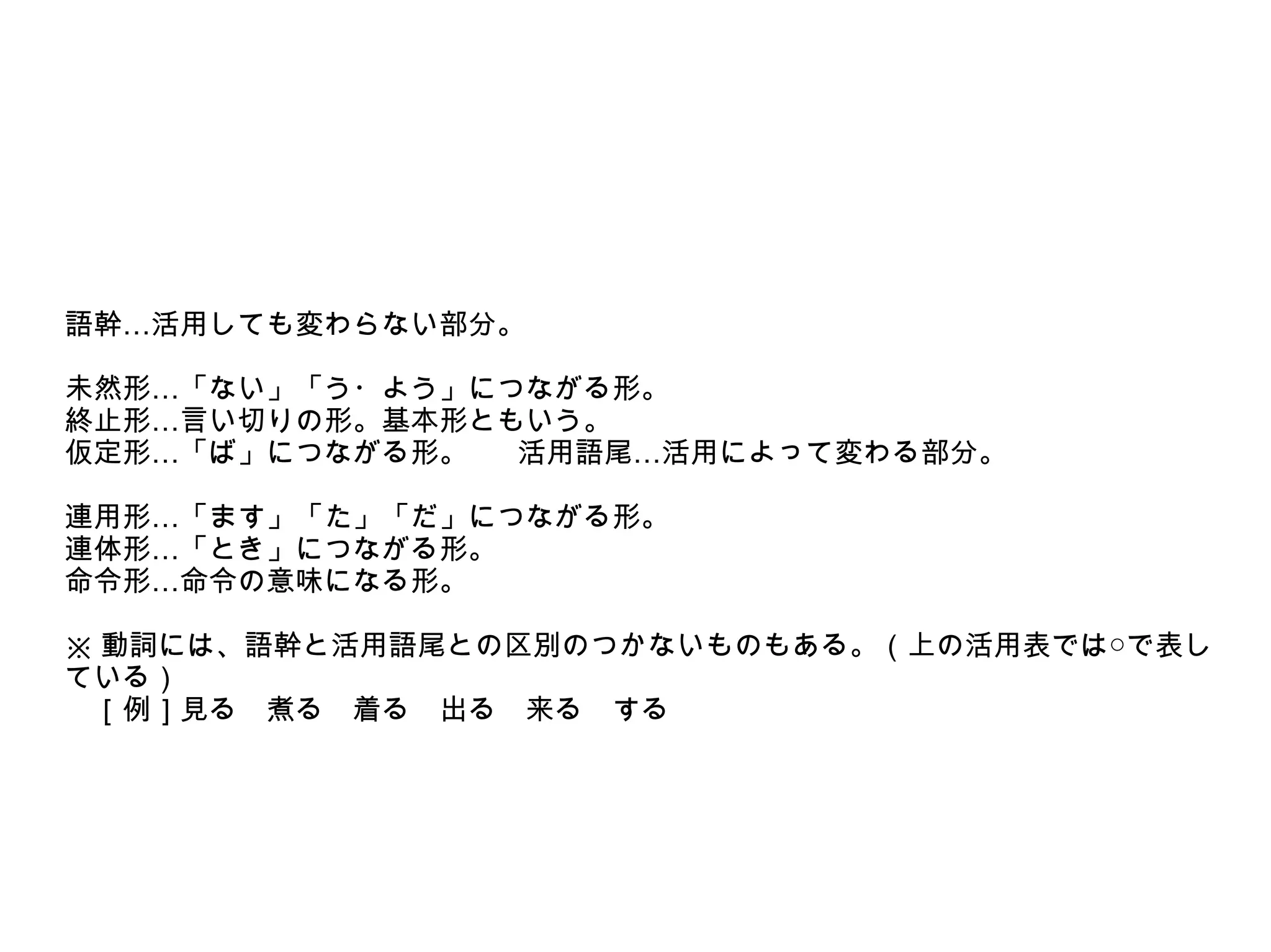 語幹…活用しても変わらない部分。
未然形…「ない」「う・よう」につながる形。
終止形…言い切りの形。基本形ともいう。
仮定形…「ば」につながる形。
活用語尾…活用によって変わる部分。
連用形…「ます」「た」「だ」につながる形。
連体形…「とき」につながる形。
命令形…命令の意味になる形。
※ 動詞には、語幹と活用語尾との区別のつかないものもある。（上の活用表では○で表し
ている）
　［例］見る　煮る　着る　出る　来る　する

 