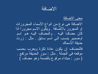 ‫الاضافة‬
‫معنى الاضافة‬
‫الاضافة هى نوع من انواع المسماء المجرورات‬
‫او المجرور بالاضافة . ويكون المسم مجرورا اذا‬
‫كان مضافهها اليههه . والمضاف اليههه هههو امسم‬
‫اواضميهر ينسهب الهى امسهم مسهابق . مثل : زرت‬
‫حديقة المسماك‬
‫فالمضاف ان يكون عادة نكرة ويعرب بحسب‬
‫موقعه فى الجملة . مثل : مسور الحديقة مرتفع .‬
‫) مسور : مبتداء مرفوع بالضمة وهو مضاف (‬

 