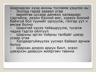 

Шархадсан хүнд анхны тусламж үзүүлэх нь:
- Эхлээд гараа заавал угаа
- өөрийгөө цусаар дамжих халвараас
сэргийлж, резин бээлий өмс, хэрвээ бээлий
байхгүй бол түүнийг орлуулж, гялгар уут ч
өмсөж болно
- Шархтай хүнээ тайвшруулж, тусалж
чадна гэдгээ ойлгуул
- Шархны эргэн тойрны талбайг цэвэр
усаар угаа
- Халдваргүйжүүлэх уусмал байвал арчиж
болно
- Шархан дээрээ ариун бинт, эсвэл
цэвэрхэн даавуун жийргэвч тавина

 