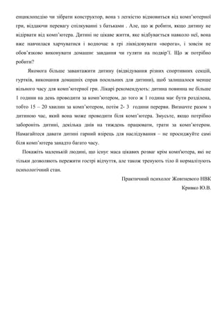 енциклопедію чи зібрати конструктор, вона з легкістю відмовиться від комп’ютерної
гри, віддаючи перевагу спілкуванні з батьками . Але, що ж робити, якщо дитину не
відірвати від комп’ютера. Дитині не цікаве життя, яке відбувається навколо неї, вона
вже навчилася харчуватися і водночас в грі ліквідовувати «ворога», і зовсім не
обов’язково виконувати домашнє завдання чи гуляти на подвір’ї. Що ж потрібно
робити?
Якомога більше завантажити дитину (відвідування різних спортивних секцій,
гуртків, виконання домашніх справ посильних для дитини), щоб залишалося менше
вільного часу для комп’ютерної гри. Лікарі рекомендують: дитина повинна не більше
1 години на день проводити за комп’ютером, до того ж 1 година має бути розділена,
тобто 15 – 20 хвилин за комп’ютером, потім 2- 3 години перерви. Визначте разом з
дитиною час, який вона може проводити біля комп’ютера. Змусьте, якщо потрібно
забороніть дитині, декілька днів на тиждень працювати, грати за комп’ютером.
Намагайтеся давати дитині гарний взірець для наслідування – не просиджуйте самі
біля комп’ютера занадто багато часу.
Покажіть маленькій людині, що існує маса цікавих розваг крім комп'ютера, які не
тільки дозволяють пережити гострі відчуття, але також тренують тіло й нормалізують
психологічний стан.
Практичний психолог Жовтневого НВК
Кривко Ю.В.

 