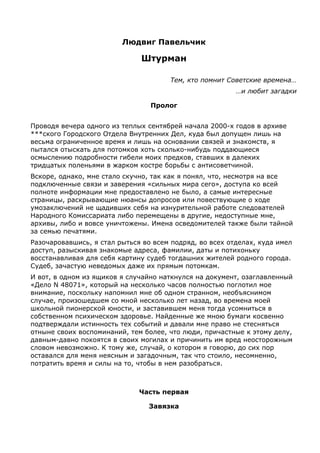 Людвиг Павельчик

Штурман
Тем, кто помнит Советские времена…
…и любит загадки
Пролог
Проводя вечера одного из теплых сентябрей начала 2000-х годов в архиве
***ского Городского Отдела Внутренних Дел, куда был допущен лишь на
весьма ограниченное время и лишь на основании связей и знакомств, я
пытался отыскать для потомков хоть сколько-нибудь поддающиеся
осмыслению подробности гибели моих предков, ставших в далеких
тридцатых поленьями в жарком костре борьбы с антисоветчиной.
Вскоре, однако, мне стало скучно, так как я понял, что, несмотря на все
подключенные связи и заверения «сильных мира сего», доступа ко всей
полноте информации мне предоставлено не было, а самые интересные
страницы, раскрывающие нюансы допросов или повествующие о ходе
умозаключений не щадивших себя на изнурительной работе следователей
Народного Комиссариата либо перемещены в другие, недоступные мне,
архивы, либо и вовсе уничтожены. Имена осведомителей также были тайной
за семью печатями.
Разочаровавшись, я стал рыться во всем подряд, во всех отделах, куда имел
доступ, разыскивая знакомые адреса, фамилии, даты и потихоньку
восстанавливая для себя картину судеб тогдашних жителей родного города.
Судеб, зачастую неведомых даже их прямым потомкам.
И вот, в одном из ящиков я случайно наткнулся на документ, озаглавленный
«Дело N 48071», который на несколько часов полностью поглотил мое
внимание, поскольку напомнил мне об одном странном, необъяснимом
случае, произошедшем со мной несколько лет назад, во времена моей
школьной пионерской юности, и заставившем меня тогда усомниться в
собственном психическом здоровье. Найденные же мною бумаги косвенно
подтверждали истинность тех событий и давали мне право не стесняться
отныне своих воспоминаний, тем более, что люди, причастные к этому делу,
давным-давно покоятся в своих могилах и причинить им вред неосторожным
словом невозможно. К тому же, случай, о котором я говорю, до сих пор
оставался для меня неясным и загадочным, так что стоило, несомненно,
потратить время и силы на то, чтобы в нем разобраться.

Часть первая
Завязка

 