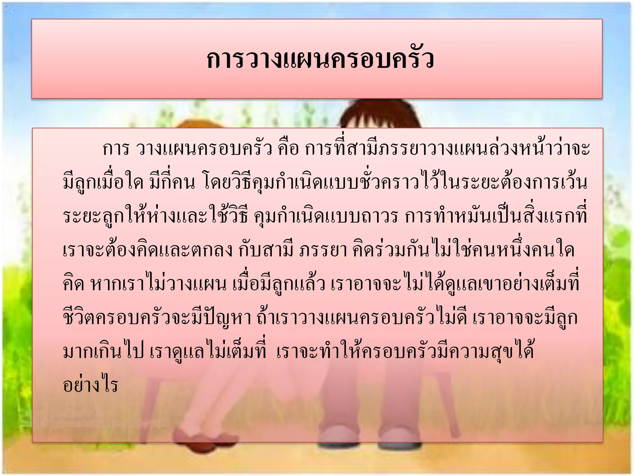 การวางแผนครอบครัว
การ วางแผนครอบครัว คือ การที่สามีภรรยาวางแผนล่วงหน้าว่าจะ
มีลูกเมื่อใด มีกี่คน โดยวิธีคุมกาเนิดแบบชั่วคราวไว้ในระยะต้องการเว้น
ระยะลูกให้ห่างและใช้วิธี คุมกาเนิดแบบถาวร การทาหมันเป็นสิ่งแรกที่
เราจะต้องคิดและตกลง กับสามี ภรรยา คิดร่วมกันไม่ใช่คนหนึ่งคนใด
คิด หากเราไม่วางแผน เมื่อมีลูกแล้ว เราอาจจะไม่ได้ดูแลเขาอย่างเต็มที่
ชีวิตครอบครัวจะมีปัญหา ถ้าเราวางแผนครอบครัวไม่ดี เราอาจจะมีลูก
มากเกินไป เราดูแลไม่เต็มที่ เราจะทาให้ครอบครัวมีความสุขได้
อย่างไร

 