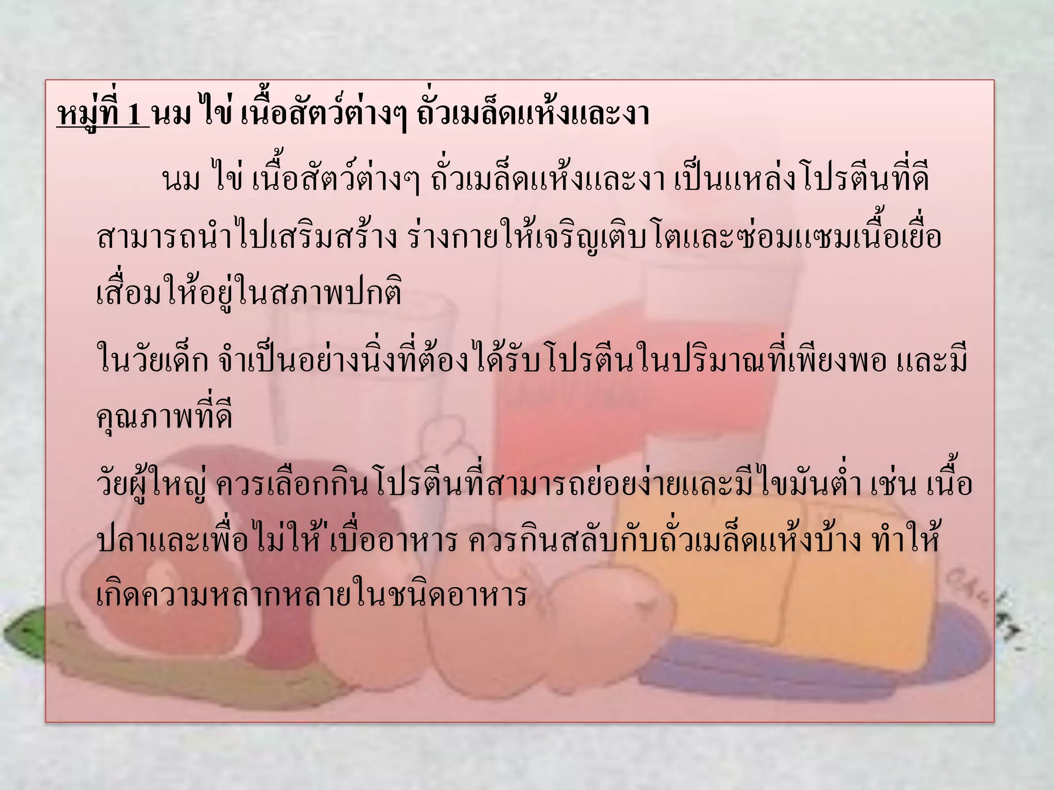 หมู่ที่ 1 นม ไข่ เนื้อสัตว์ต่างๆ ถั่วเมล็ดแห้งและงา
นม ไข่ เนื้อสัตว์ต่างๆ ถั่วเมล็ดแห้งและงา เป็นแหล่งโปรตีนที่ดี
สามารถนาไปเสริมสร้าง ร่างกายให้เจริญเติบโตและซ่อมแซมเนื้อเยื่อ
เสื่อมให้อยู่ในสภาพปกติ
ในวัยเด็ก จาเป็นอย่างนิ่งที่ต้องได้รับโปรตีนในปริมาณที่เพียงพอ และมี
คุณภาพที่ดี
วัยผู้ใหญ่ ควรเลือกกินโปรตีนที่สามารถย่อยง่ายและมีไขมันต่า เช่น เนื้อ
ปลาและเพื่อไม่ให้ ่เบื่ออาหาร ควรกินสลับกับถั่วเมล็ดแห้งบ้าง ทาให้
เกิดความหลากหลายในชนิดอาหาร

 