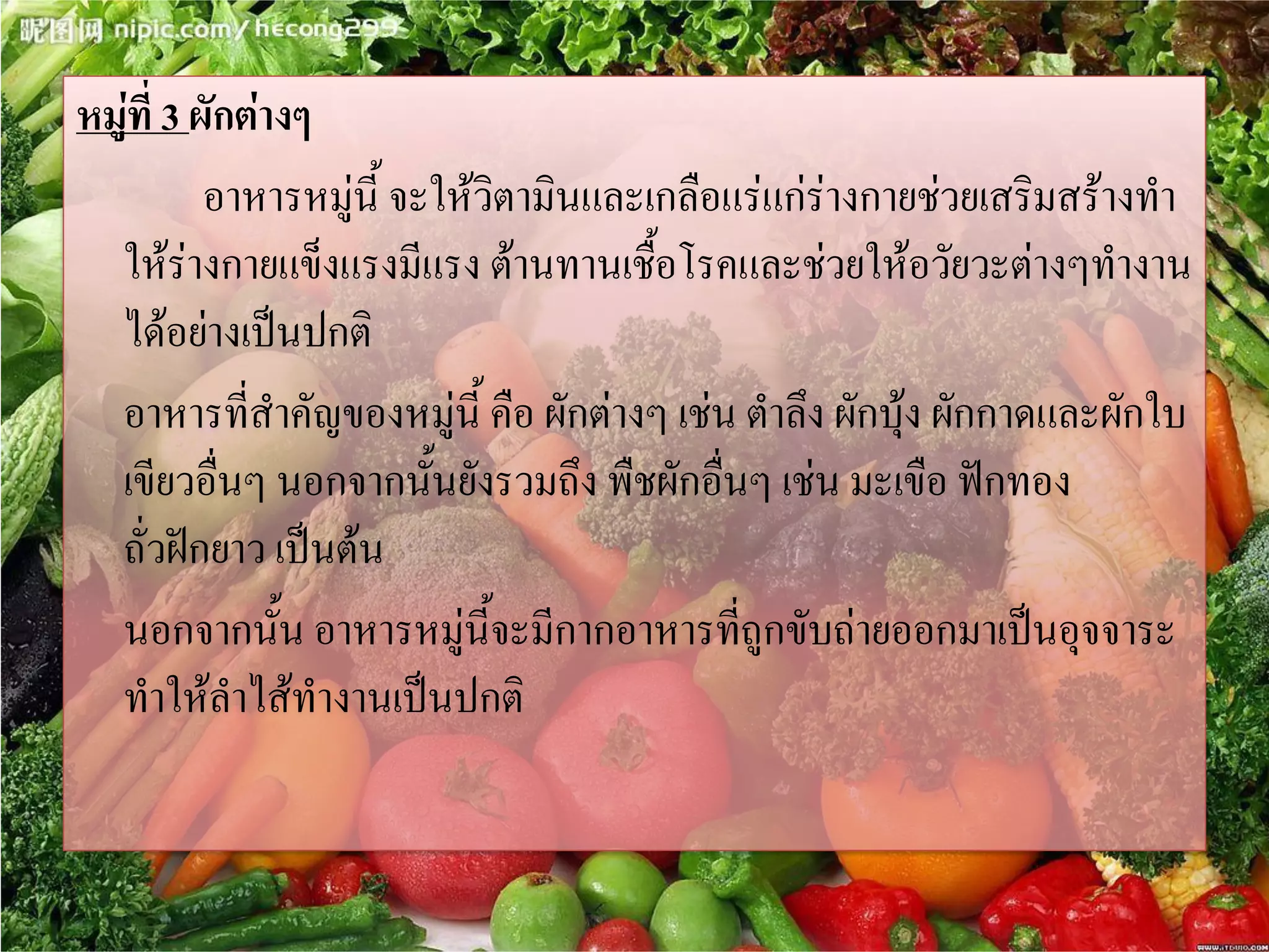 หมู่ที่ 3 ผักต่างๆ
อาหารหมู่นี้ จะให้วิตามินและเกลือแร่แก่ร่างกายช่วยเสริมสร้างทา
ให้ร่างกายแข็งแรงมีแรง ต้านทานเชื้อโรคและช่วยให้อวัยวะต่างๆทางาน
ได้อย่างเป็นปกติ
อาหารที่สาคัญของหมู่นี้ คือ ผักต่างๆ เช่น ตาลึง ผักบุ้ง ผักกาดและผักใบ
เขียวอื่นๆ นอกจากนั้นยังรวมถึง พืชผักอื่นๆ เช่น มะเขือ ฟักทอง
ถั่วฝักยาว เป็นต้น
นอกจากนั้น อาหารหมู่นี้จะมีกากอาหารที่ถูกขับถ่ายออกมาเป็นอุจจาระ
ทาให้ลาไส้ทางานเป็นปกติ

 