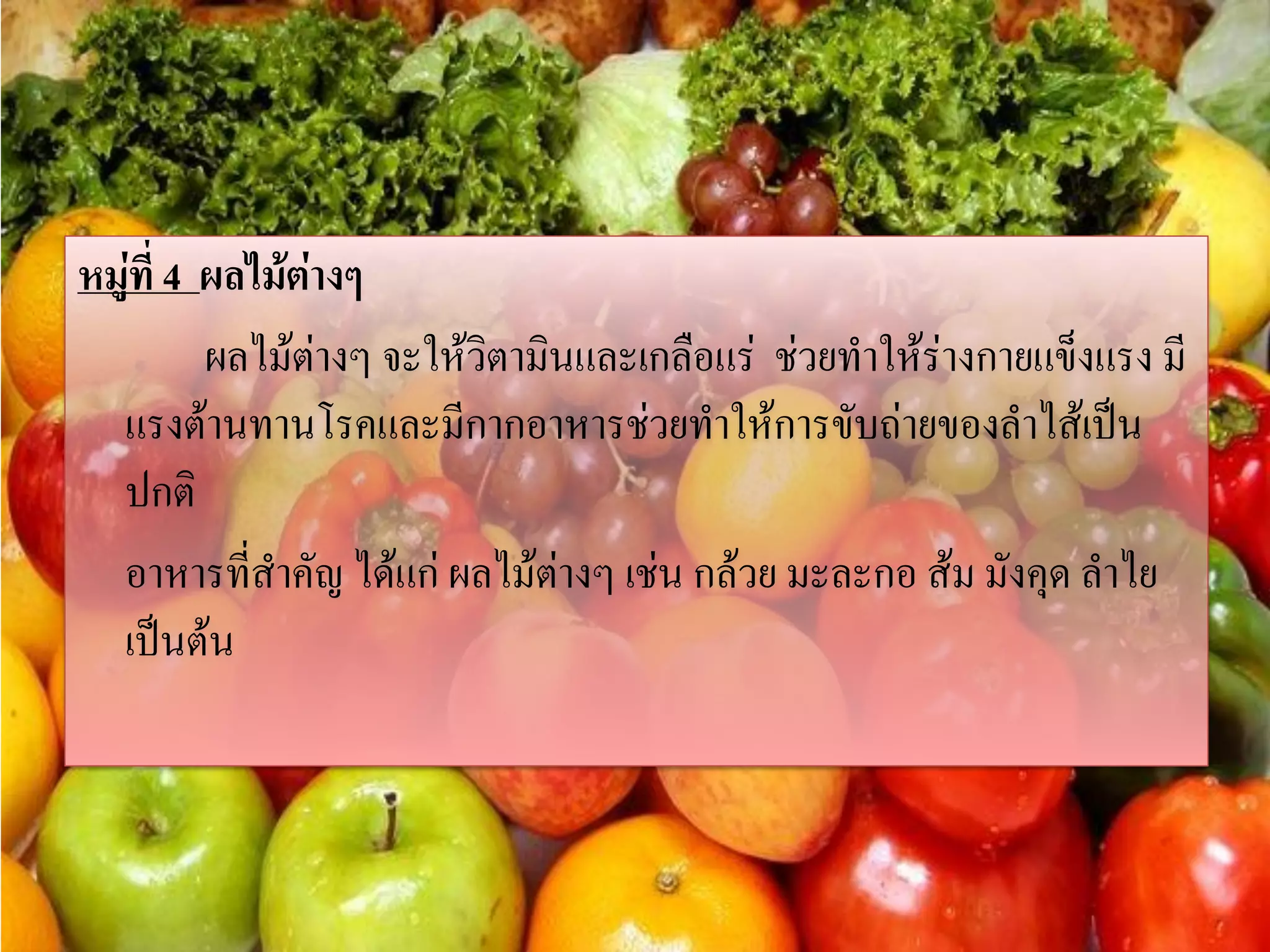 หมู่ที่ 4 ผลไม้ต่างๆ
ผลไม้ต่างๆ จะให้วิตามินและเกลือแร่ ช่วยทาให้ร่างกายแข็งแรง มี
แรงต้านทานโรคและมีกากอาหารช่วยทาให้การขับถ่ายของลาไส้เป็น
ปกติ
อาหารทีสาคัญ ได้แก่ ผลไม้ต่างๆ เช่น กล้วย มะละกอ ส้ม มังคุด ลาไย
่
เป็นต้น

 