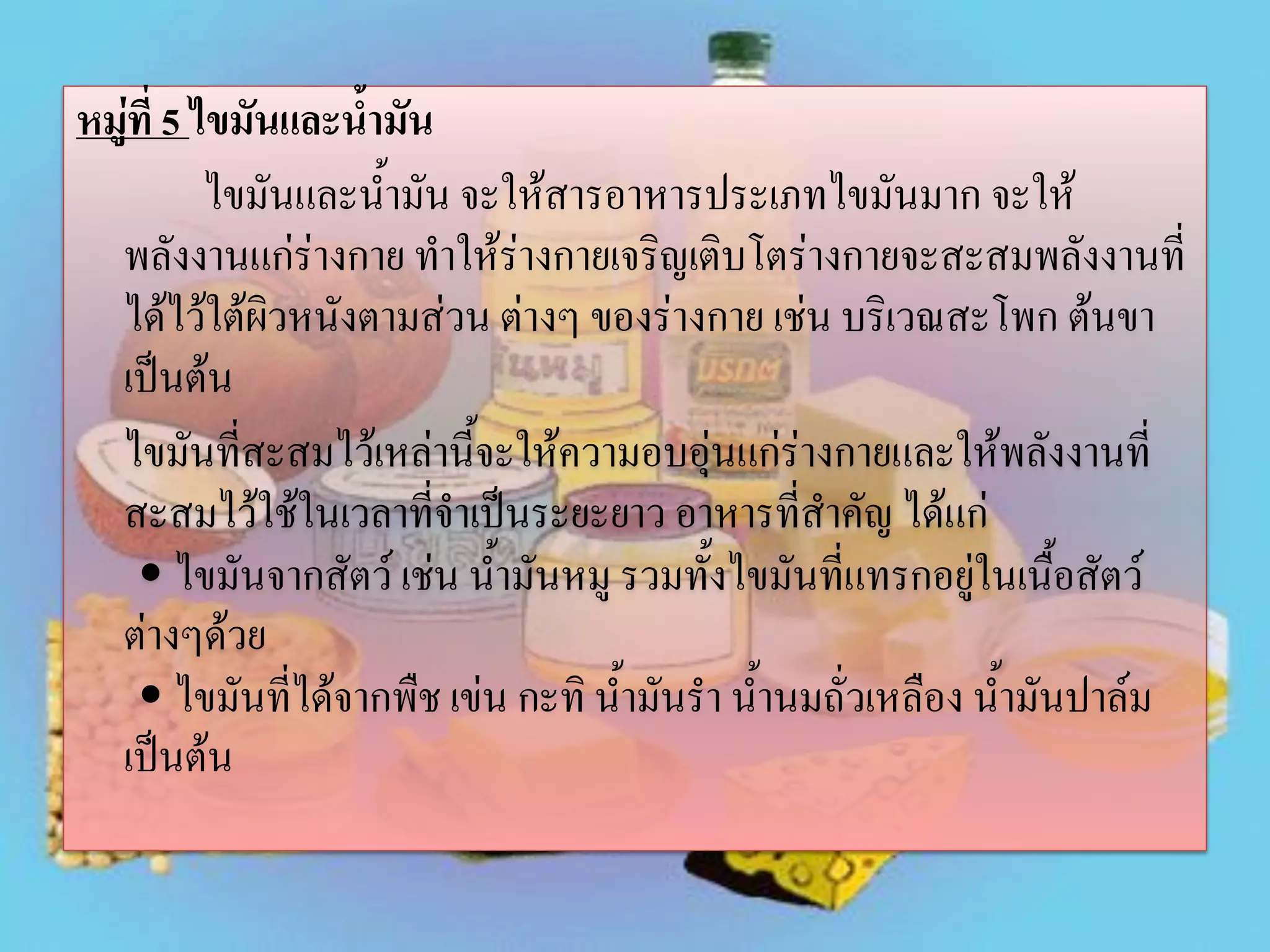 หมู่ที่ 5 ไขมันและน้ามัน
ไขมันและน้ามัน จะให้สารอาหารประเภทไขมันมาก จะให้
พลังงานแก่ร่างกาย ทาให้ร่างกายเจริญเติบโตร่างกายจะสะสมพลังงานที่
ได้ไว้ใต้ผิวหนังตามส่วน ต่างๆ ของร่างกาย เช่น บริเวณสะโพก ต้นขา
เป็นต้น
ไขมันที่สะสมไว้เหล่านี้จะให้ความอบอุ่นแก่ร่างกายและให้พลังงานที่
สะสมไว้ใช้ในเวลาที่จาเป็นระยะยาว อาหารที่สาคัญ ได้แก่
• ไขมันจากสัตว์ เช่น น้ามันหมู รวมทั้งไขมันที่แทรกอยู่ในเนื้อสัตว์
ต่างๆด้วย
• ไขมันที่ได้จากพืช เข่น กะทิ น้ามันรา น้านมถั่วเหลือง น้ามันปาล์ม
เป็นต้น

 
