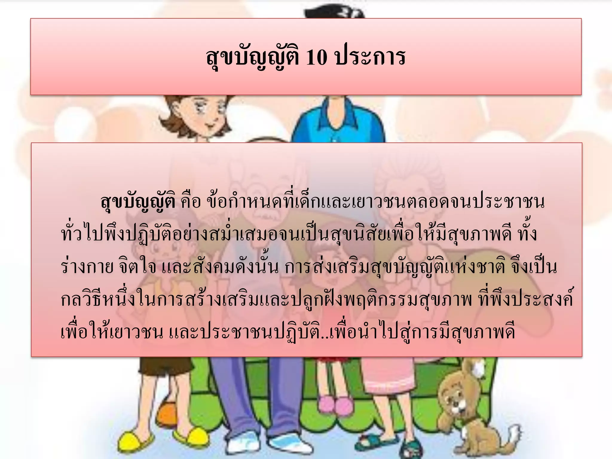 สุขบัญญัติ 10 ประการ

สุขบัญญัติ คือ ข้อกาหนดที่เด็กและเยาวชนตลอดจนประชาชน
ทั่วไปพึงปฏิบติอย่างสม่าเสมอจนเป็นสุขนิสัยเพื่อให้มีสุขภาพดี ทั้ง
ั
ร่างกาย จิตใจ และสังคมดังนั้น การส่งเสริมสุขบัญญัติแห่งชาติ จึงเป็น
กลวิธีหนึ่งในการสร้างเสริมและปลูกฝังพฤติกรรมสุขภาพ ที่พึงประสงค์
เพื่อให้เยาวชน และประชาชนปฏิบัติ..เพื่อนาไปสู่การมีสุขภาพดี

 
