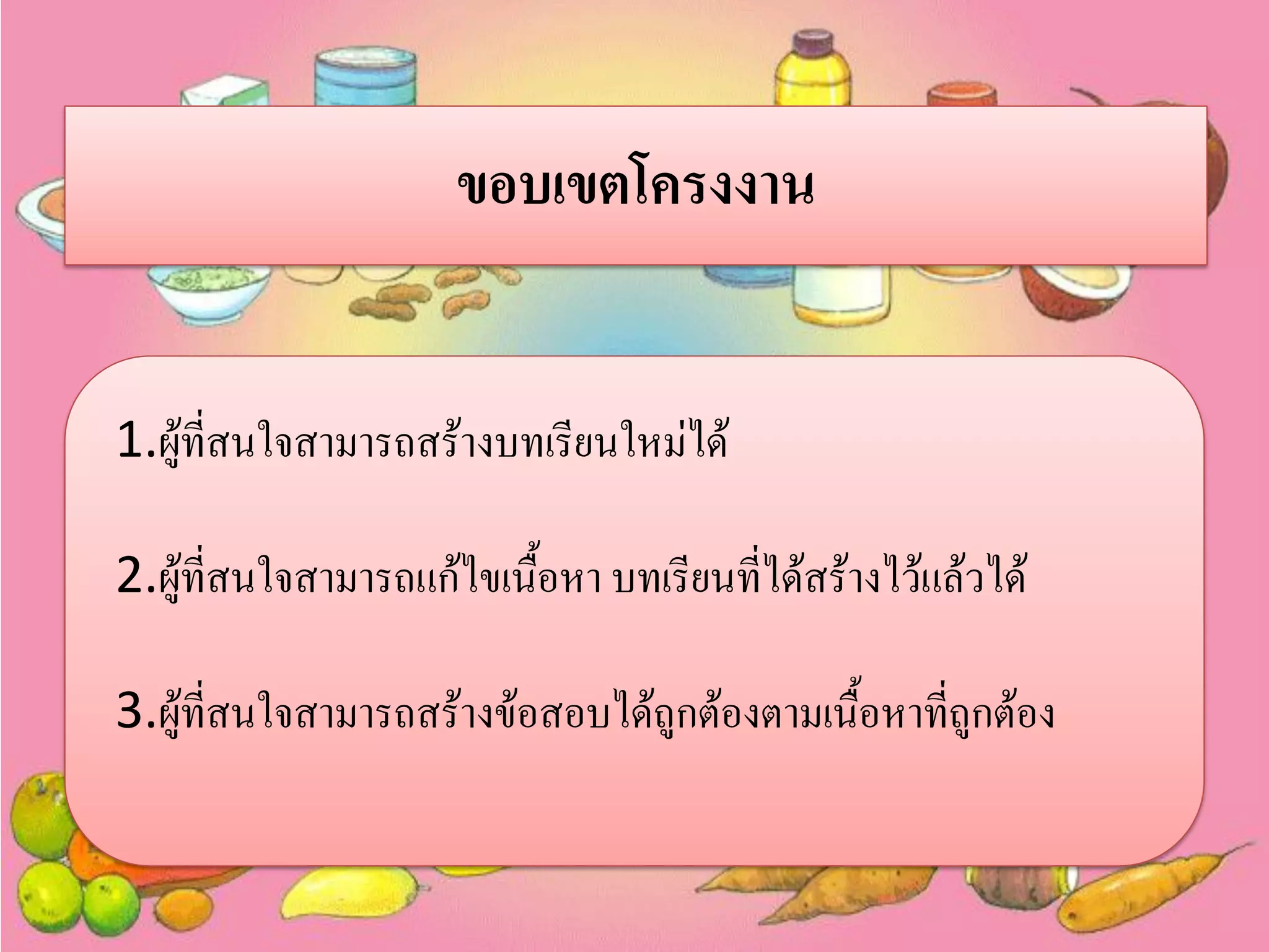 ขอบเขตโครงงาน
1.ผู้ที่สนใจสามารถสร้างบทเรียนใหม่ได้

2.ผู้ที่สนใจสามารถแก้ไขเนื้อหา บทเรียนที่ได้สร้างไว้แล้วได้
3.ผู้ที่สนใจสามารถสร้างข้อสอบได้ถูกต้องตามเนื้อหาที่ถูกต้อง

 