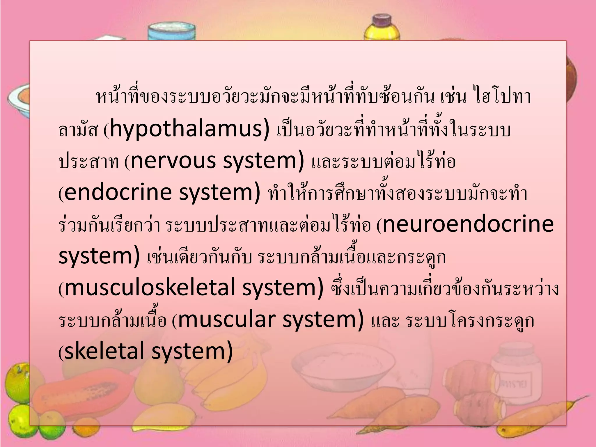 หน้าทีของระบบอวัยวะมักจะมีหน้าที่ทับซ้อนกัน เช่น ไฮโปทา
่
ลามัส (hypothalamus) เป็นอวัยวะที่ทาหน้าทีทั้งในระบบ
่
ประสาท (nervous system) และระบบต่อมไร้ท่อ
(endocrine system) ทาให้การศึกษาทั้งสองระบบมักจะทา
ร่วมกันเรียกว่า ระบบประสาทและต่อมไร้ท่อ (neuroendocrine
system) เช่นเดียวกันกับ ระบบกล้ามเนื้อและกระดูก
(musculoskeletal system) ซึ่งเป็นความเกี่ยวข้องกันระหว่าง
ระบบกล้ามเนื้อ (muscular system) และ ระบบโครงกระดูก
(skeletal system)

 
