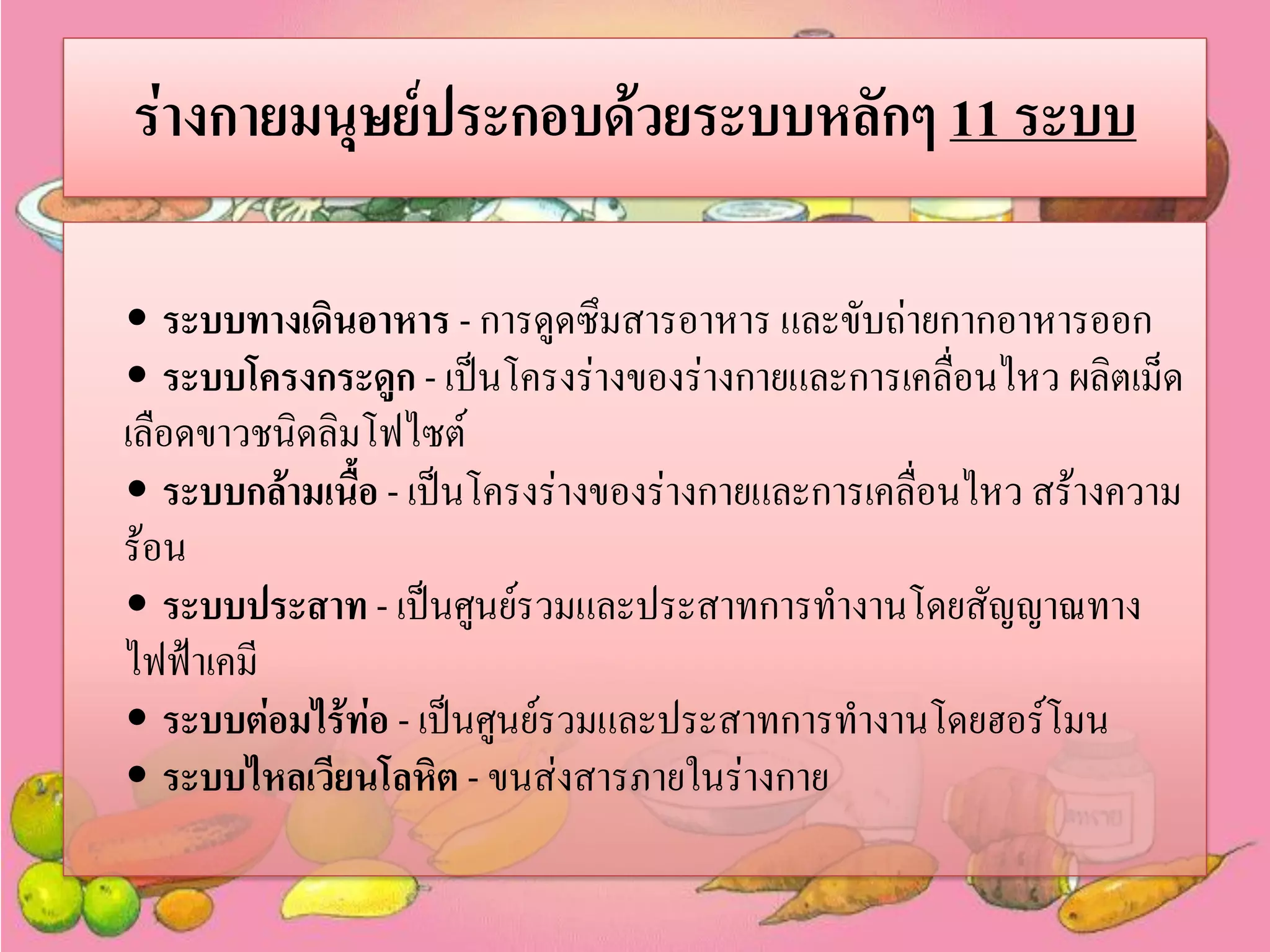 ร่างกายมนุษย์ประกอบด้วยระบบหลักๆ 11 ระบบ
• ระบบทางเดินอาหาร - การดูดซึมสารอาหาร และขับถ่ายกากอาหารออก
• ระบบโครงกระดูก - เป็นโครงร่างของร่างกายและการเคลื่อนไหว ผลิตเม็ด
เลือดขาวชนิดลิมโฟไซต์
• ระบบกล้ามเนื้อ - เป็นโครงร่างของร่างกายและการเคลื่อนไหว สร้างความ
ร้อน
• ระบบประสาท - เป็นศูนย์รวมและประสาทการทางานโดยสัญญาณทาง
ไฟฟ้าเคมี
• ระบบต่อมไร้ท่อ - เป็นศูนย์รวมและประสาทการทางานโดยฮอร์โมน
• ระบบไหลเวียนโลหิต - ขนส่งสารภายในร่างกาย

 