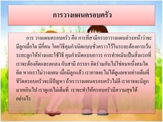 การวางแผนครอบครัว
การ วางแผนครอบครัว คือ การที่สามีภรรยาวางแผนล่วงหน้าว่าจะ
มีลูกเมื่อใด มีกี่คน โดยวิธีคุมกาเนิดแบบชั่วคราวไว้ในระยะต้องการเว้น
ระยะลูกให้ห่างและใช้วิธี คุมกาเนิดแบบถาวร การทาหมันเป็นสิ่งแรกที่
เราจะต้องคิดและตกลง กับสามี ภรรยา คิดร่วมกันไม่ใช่คนหนึ่งคนใด
คิด หากเราไม่วางแผน เมื่อมีลูกแล้ว เราอาจจะไม่ได้ดูแลเขาอย่างเต็มที่
ชีวิตครอบครัวจะมีปัญหา ถ้าเราวางแผนครอบครัวไม่ดี เราอาจจะมีลูก
มากเกินไป เราดูแลไม่เต็มที่ เราจะทาให้ครอบครัวมีความสุขได้
อย่างไร

 